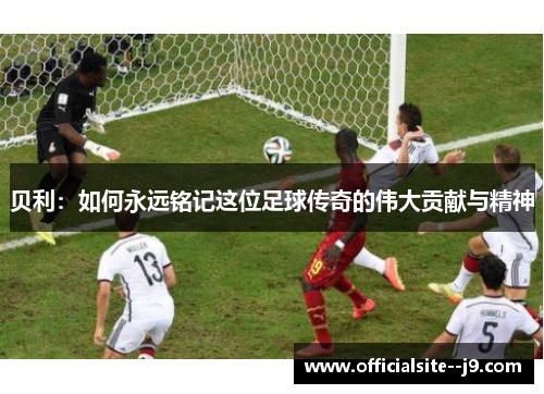 贝利：如何永远铭记这位足球传奇的伟大贡献与精神