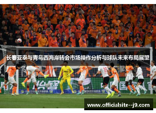长春亚泰与青岛西海岸转会市场操作分析与球队未来布局展望