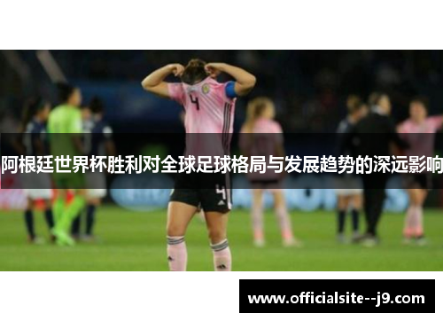 阿根廷世界杯胜利对全球足球格局与发展趋势的深远影响