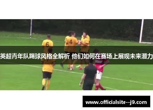 英超青年队踢球风格全解析 他们如何在赛场上展现未来潜力