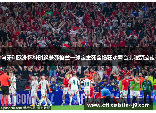 匈牙利欧洲杯补时绝杀苏格兰一球定生死全场狂欢看台沸腾奇迹夜