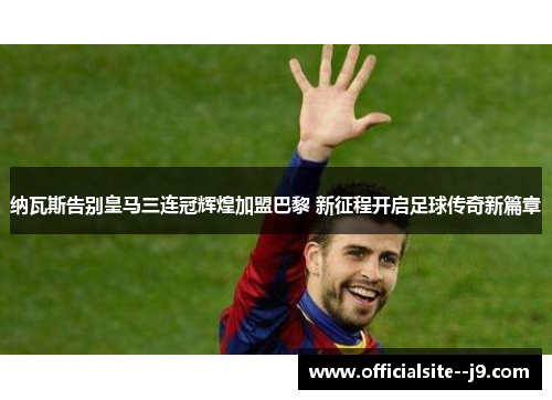 纳瓦斯告别皇马三连冠辉煌加盟巴黎 新征程开启足球传奇新篇章