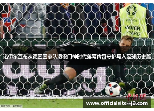 诺伊尔宣布从德国国家队退役门神时代落幕传奇守护写入足球历史篇